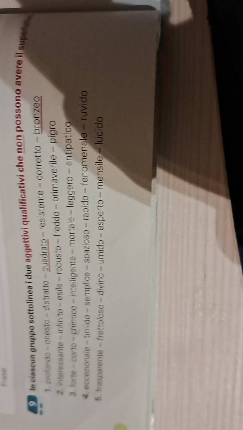 Frase
clascun gruppo sottolinea i due aggettivi qualificativi che non possono avere il supedt ,
1. profondo - onesto - distratto - guadrato - resistente - corretto - bronzeo
2. interessante - infinito - esile - robusto - freddo - primaverile - pigro
3. forte - corto - chimico - intelligente - mortale - leggero - antipatico
4 eccezionale - timido - semplice - spazioso - rapido - fenomenale - ruvido
5. trasparente - frettoloso - divino - umido - esperto - mensile - lucido