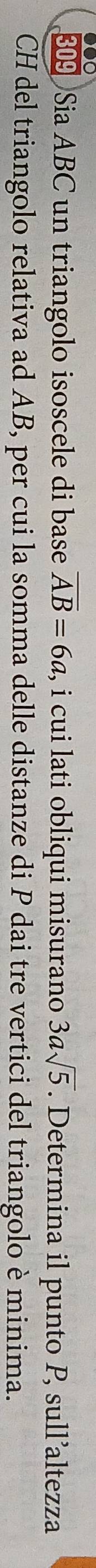 309 Sia ABC un triangolo isoscele di base overline AB=6a , i cui lati obliqui misurano 3asqrt(5). Determina il punto P, sull’altezza 
CH del triangolo relativa ad AB, per cui la somma delle distanze di P dai tre vertici del triangolo è minima.