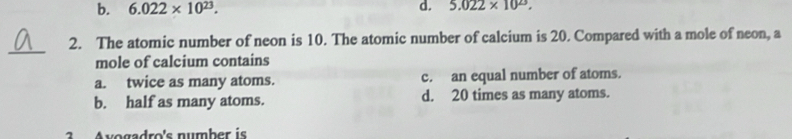 b. 6.022* 10^(23). d. 5.022* 10^(23). 
_
2. The atomic number of neon is 10. The atomic number of calcium is 20. Compared with a mole of neon, a
mole of calcium contains
a. twice as many atoms. c. an equal number of atoms.
b. half as many atoms. d. 20 times as many atoms.
2 Avogadro's number is