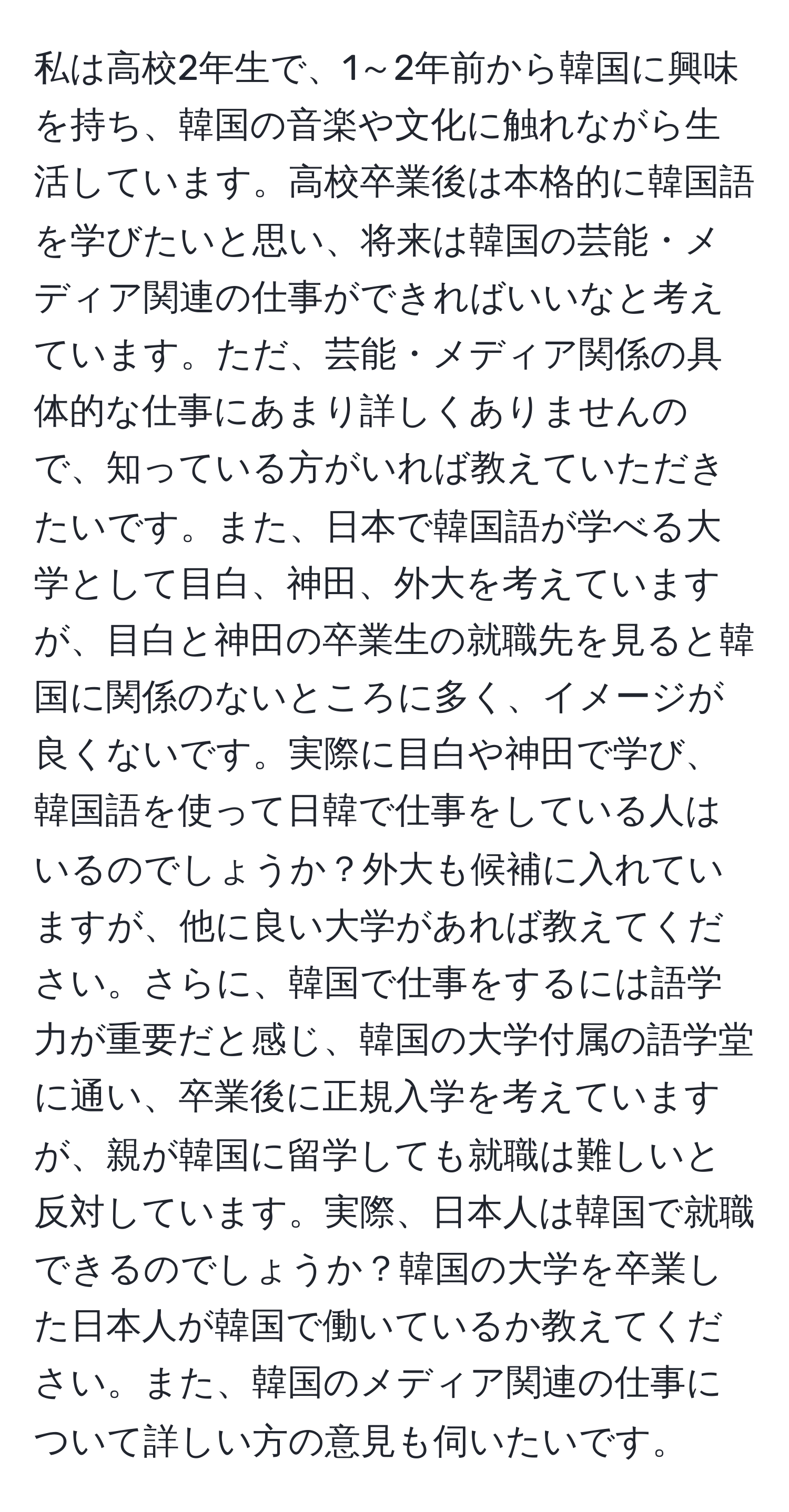 私は高校2年生で、1～2年前から韓国に興味を持ち、韓国の音楽や文化に触れながら生活しています。高校卒業後は本格的に韓国語を学びたいと思い、将来は韓国の芸能・メディア関連の仕事ができればいいなと考えています。ただ、芸能・メディア関係の具体的な仕事にあまり詳しくありませんので、知っている方がいれば教えていただきたいです。また、日本で韓国語が学べる大学として目白、神田、外大を考えていますが、目白と神田の卒業生の就職先を見ると韓国に関係のないところに多く、イメージが良くないです。実際に目白や神田で学び、韓国語を使って日韓で仕事をしている人はいるのでしょうか？外大も候補に入れていますが、他に良い大学があれば教えてください。さらに、韓国で仕事をするには語学力が重要だと感じ、韓国の大学付属の語学堂に通い、卒業後に正規入学を考えていますが、親が韓国に留学しても就職は難しいと反対しています。実際、日本人は韓国で就職できるのでしょうか？韓国の大学を卒業した日本人が韓国で働いているか教えてください。また、韓国のメディア関連の仕事について詳しい方の意見も伺いたいです。