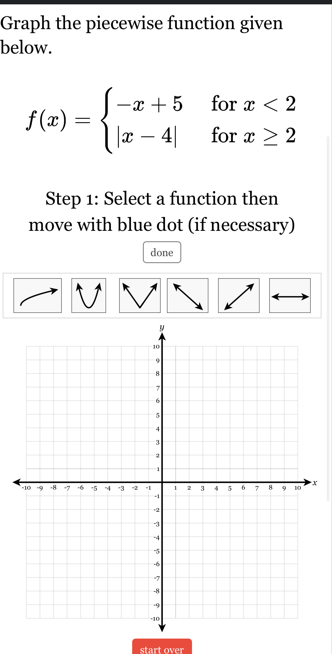 Graph the piecewise function given 
below.
f(x)=beginarrayl -x+5forx<2 |x-4|forx≥ 2endarray.
Step 1: Select a function then 
move with blue dot (if necessary) 
done 
V
x
start over