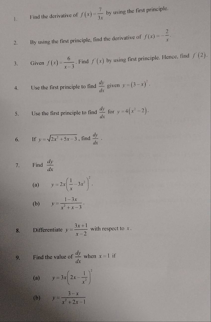 Find the derivative of f(x)= 7/3x  by using the first principle. 
2. By using the first principle, find the derivative of f(x)=- 2/x . 
3. Given f(x)= 6/x-3 . Find f'(x) by using first principle. Hence, find f'(2). 
4. Use the first principle to find  dy/dx  given y=(3-x)^2. 
5. Use the first principle to find  dy/dx  for y=4(x^2-2). 
6. If y=sqrt(2x^2+5x-3) , find  dy/dx ·
7. Find  dy/dx 
(a) y=2x( 1/x -3x^2)^2. 
(b) y= (1-3x)/x^2+x-3 ·
8. Differentiate y= (3x+1)/x-2  with respect to x. 
9. Find the value of  dy/dx  when x=1 if 
(a) y=3x(2x- 1/x^2 )^2
(b) y= (3-x)/x^2+2x-1 