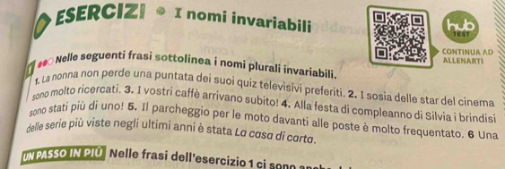 ◆ESERCIZ| ® I nomi invariabili tEst 

CONTINUA AD ALLENARTI 
Nelle seguenti frasi sottolinea i nomi plurali invariabili 
1, La nonna non perde una puntata dei suoi quiz televisivi preferiti. 2. I sosia delle star del cinema 
sono molto ricercati, 3. I vostri caffè arrivano subito! 4. Alla festa di compleanno di Silvia i brindisi 
sono stati più di uno! 5. Il parcheggio per le moto davanti alle poste è molto frequentato. 6 Una 
delle serie più viste negli ultimi anni è stata La cosa di corto. 
M PASSO IN PIÜ Nelle frasi dell'esercizio c son