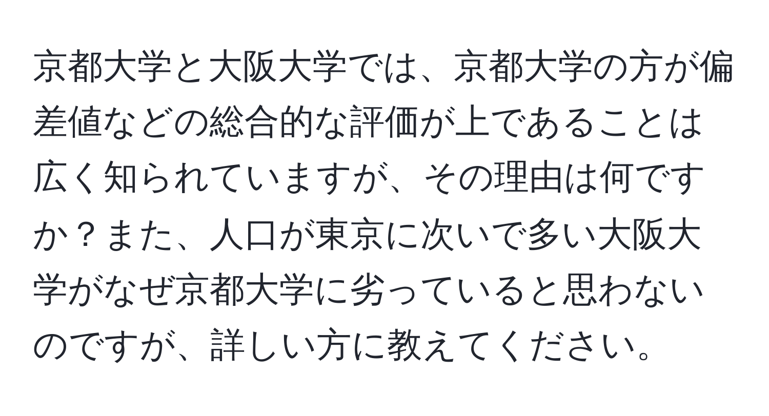 京都大学と大阪大学では、京都大学の方が偏差値などの総合的な評価が上であることは広く知られていますが、その理由は何ですか？また、人口が東京に次いで多い大阪大学がなぜ京都大学に劣っていると思わないのですが、詳しい方に教えてください。