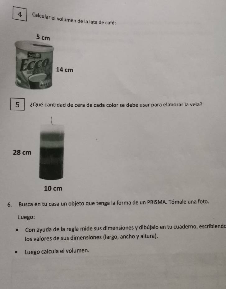 Calcular el volumen de la lata de café: 
5 ¿Qué cantidad de cera de cada color se debe usar para elaborar la vela?
28 cm
10 cm
6. Busca en tu casa un objeto que tenga la forma de un PRISMA. Tómale una foto. 
Luego: 
Con ayuda de la regla mide sus dimensiones y dibújalo en tu cuaderno, escribiendo 
los valores de sus dimensiones (largo, ancho y altura). 
Luego calcula el volumen.