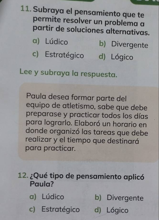 Subraya el pensamiento que te
permite resolver un problema a
partir de soluciones alternativas.
a) Lúdico b) Divergente
c) Estratégico d) Lógico
Lee y subraya la respuesta.
Paula desea formar parte del
equipo de atletismo, sabe que debe
preparase y practicar todos los días
para lograrlo. Elaboró un horario en
donde organizó las tareas que debe
realizar y el tiempo que destinará
para practicar.
12. ¿Qué tipo de pensamiento aplicó
Paula?
a) Lúdico b) Divergente
c) Estratégico d) Lógico