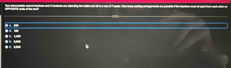 Two intermediate school teachers and 5 students are attending the ballet and sit in a row of 7 seats. How many seating arrangements are possible if the teachers must sit spart from each other on
OPPOSITE ends of the row?
O A. 240
B. 120
C. 1,440
D. 5,040
E. 2,520
