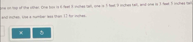 one on top of the other. One box is 6 feet 8 inches tall, one is 5 feet 9 inches tall, and one is 3 feet 5 inches tall. 
and inches. Use a number less than 12 for inches.