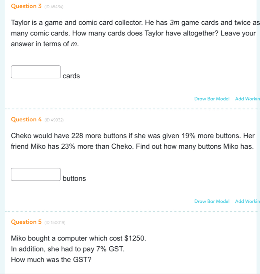 (ID 45434) 
Taylor is a game and comic card collector. He has 3m game cards and twice as 
many comic cards. How many cards does Taylor have altogether? Leave your 
answer in terms of m. 
cards 
Draw Bar Model Add Workin 
Question 4 (ID 49932) 
Cheko would have 228 more buttons if she was given 19% more buttons. Her 
friend Miko has 23% more than Cheko. Find out how many buttons Miko has. 
buttons 
Draw Bar Model Add Workin 
Question 5 (ID 150019) 
Miko bought a computer which cost $1250. 
In addition, she had to pay 7% GST. 
How much was the GST?