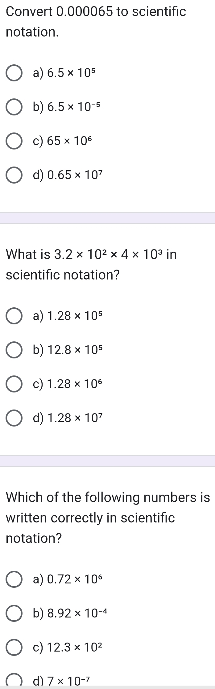 Convert 0.000065 to scientific
notation.
a) 6.5* 10^5
b) 6.5* 10^(-5)
c) 65* 10^6
d) 0.65* 10^7
What is 3.2* 10^2* 4* 10^3in
scientific notation?
a) 1.28* 10^5
b) 12.8* 10^5
c) 1.28* 10^6
d) 1.28* 10^7
Which of the following numbers is
written correctly in scientific
notation?
a) 0.72* 10^6
b) 8.92* 10^(-4)
c) 12.3* 10^2
d) 7* 10^(-7)