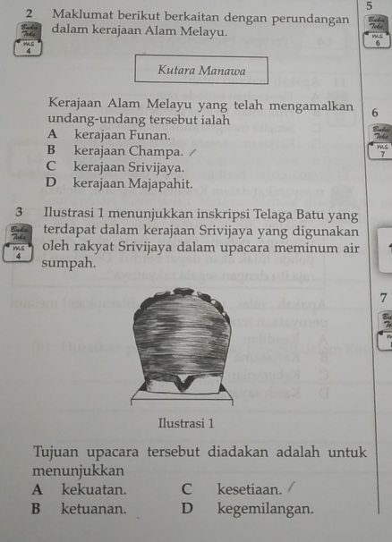 5
2 Maklumat berikut berkaitan dengan perundangan Bels Toks
dalam kerajaan Alam Melayu. ms
6
Kutara Manawa
Kerajaan Alam Melayu yang telah mengamalkan 6
undang-undang tersebut ialah
A kerajaan Funan. Toks
mS
B kerajaan Champa. 7
C kerajaan Srivijaya.
D kerajaan Majapahit.
3 Ilustrasi 1 menunjukkan inskripsi Telaga Batu yang
terdapat dalam kerajaan Srivijaya yang digunakan
oleh rakyat Srivijaya dalam upacara meminum air
sumpah.
7
Ilustrasi 1
Tujuan upacara tersebut diadakan adalah untuk
menunjukkan
A kekuatan. C kesetiaan.
B ketuanan. D kegemilangan.