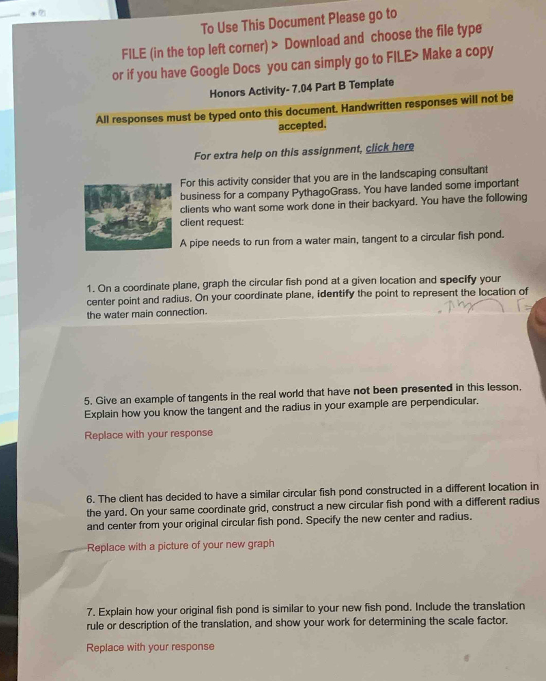 To Use This Document Please go to 
FILE (in the top left corner) > Download and choose the file type 
or if you have Google Docs you can simply go to FILE> Make a copy 
Honors Activity- 7.04 Part B Template 
All responses must be typed onto this document. Handwritten responses will not be 
accepted. 
For extra help on this assignment, click here 
For this activity consider that you are in the landscaping consultant 
business for a company PythagoGrass. You have landed some important 
clients who want some work done in their backyard. You have the following 
client request: 
A pipe needs to run from a water main, tangent to a circular fish pond. 
1. On a coordinate plane, graph the circular fish pond at a given location and specify your 
center point and radius. On your coordinate plane, identify the point to represent the location of 
the water main connection. 
5. Give an example of tangents in the real world that have not been presented in this lesson. 
Explain how you know the tangent and the radius in your example are perpendicular. 
Replace with your response 
6. The client has decided to have a similar circular fish pond constructed in a different location in 
the yard. On your same coordinate grid, construct a new circular fish pond with a different radius 
and center from your original circular fish pond. Specify the new center and radius. 
Replace with a picture of your new graph 
7. Explain how your original fish pond is similar to your new fish pond. Include the translation 
rule or description of the translation, and show your work for determining the scale factor. 
Replace with your response