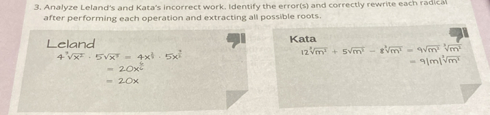 Analyze Leland’s and Kata’s incorrect work. Identify the error(s) and correctly rewrite each radical 
after performing each operation and extracting all possible roots. 
Leland Kata
12sqrt[3](m^2)+5sqrt(m^2)-8sqrt[3](m^2)=9sqrt[3](m^2)sqrt[3](m^2)
=9|m|sqrt[3](m^2)