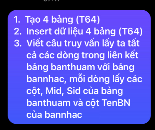 Tạo 4 bảng (T64) 
2. Insert dữ liệu 4 bảng (T64) 
3. Viết câu truy vấn lấy ta tất 
cả các dòng trong liên kết 
bảng banthuam với bảng 
bannhac, mỗi dòng lấy các 
cột, Mid, Sid của bảng 
banthuam và cột TenBN 
của bannhac