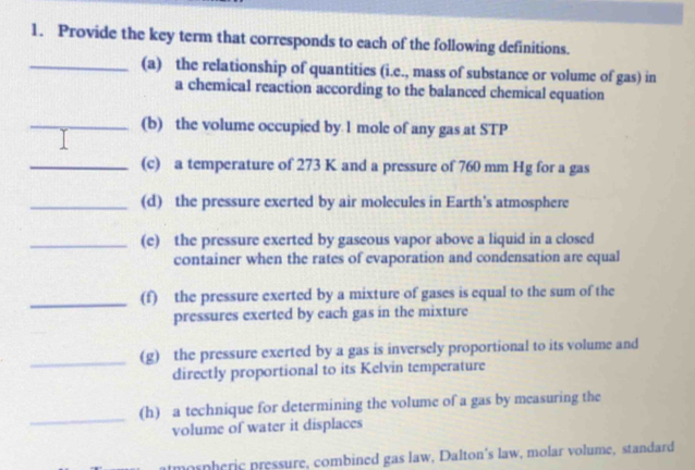 Provide the key term that corresponds to each of the following definitions. 
_(a) the relationship of quantities (i.e., mass of substance or volume of gas) in 
a chemical reaction according to the balanced chemical equation 
_(b) the volume occupied by 1 mole of any gas at STP 
_(c) a temperature of 273 K and a pressure of 760 mm Hg for a gas 
_(d) the pressure exerted by air molecules in Earth's atmosphere 
_(e) the pressure exerted by gaseous vapor above a liquid in a closed 
container when the rates of evaporation and condensation are equal 
_(f) the pressure exerted by a mixture of gases is equal to the sum of the 
pressures exerted by each gas in the mixture 
_ 
(g) the pressure exerted by a gas is inversely proportional to its volume and 
directly proportional to its Kelvin temperature 
_ 
(h) a technique for determining the volume of a gas by measuring the 
volume of water it displaces 
mospheric pressure, combined gas law, Dalton's law, molar volume, standard