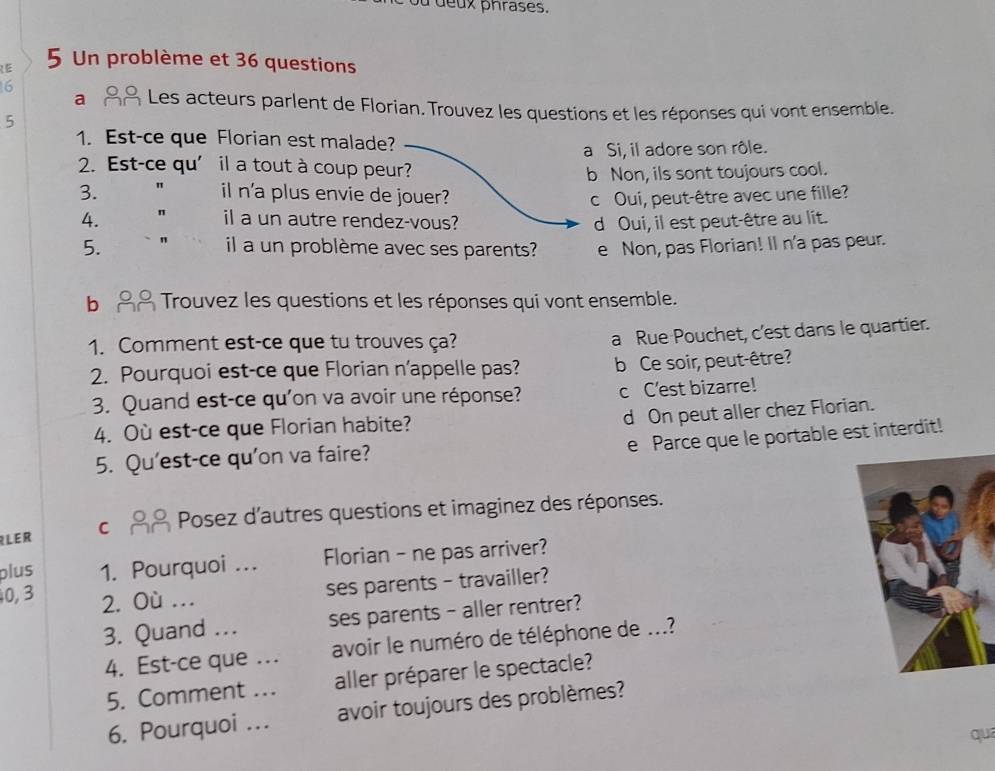 Un problème et 36 questions
6
a Les acteurs parlent de Florian. Trouvez les questions et les réponses qui vont ensemble.
5
1. Est-ce que Florian est malade?
a Si, il adore son rôle.
2. Est-ce qu’ il a tout à coup peur?
b Non, ils sont toujours cool.
3. " il n'a plus envie de jouer? c Oui, peut-être avec une fille?
4. " il a un autre rendez-vous? d Oui, il est peut-être au lit.
5. il a un problème avec ses parents? e Non, pas Florian! Il n'a pas peur.
b Trouvez les questions et les réponses qui vont ensemble.
1. Comment est-ce que tu trouves ça?
a Rue Pouchet, c'est dans le quartier.
2. Pourquoi est-ce que Florian n'appelle pas? b Ce soir, peut-être?
3. Quand est-ce qu'on va avoir une réponse? c C'est bizarre!
d On peut aller chez Florian.
4. Où est-ce que Florian habite?
e Parce que le portable est interdit!
5. Qu'est-ce qu'on va faire?
RLER C Posez d'autres questions et imaginez des réponses.
plus 1. Pourquoi ... Florian - ne pas arriver?
0, 3 2. Où ..
ses parents - travailler?
3. Quand ... ses parents - aller rentrer?
4. Est-ce que ... avoir le numéro de téléphone de ...?
5. Comment ... aller préparer le spectacle?
6. Pourquoi ... avoir toujours des problèmes?
quē