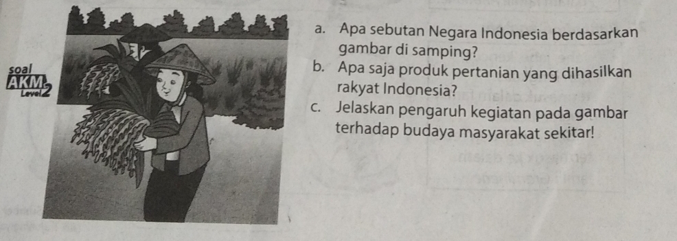 Apa sebutan Negara Indonesia berdasarkan 
gambar di samping? 
sb. Apa saja produk pertanian yang dihasilkan 
Arakyat Indonesia? 
c. Jelaskan pengaruh kegiatan pada gambar 
terhadap budaya masyarakat sekitar!