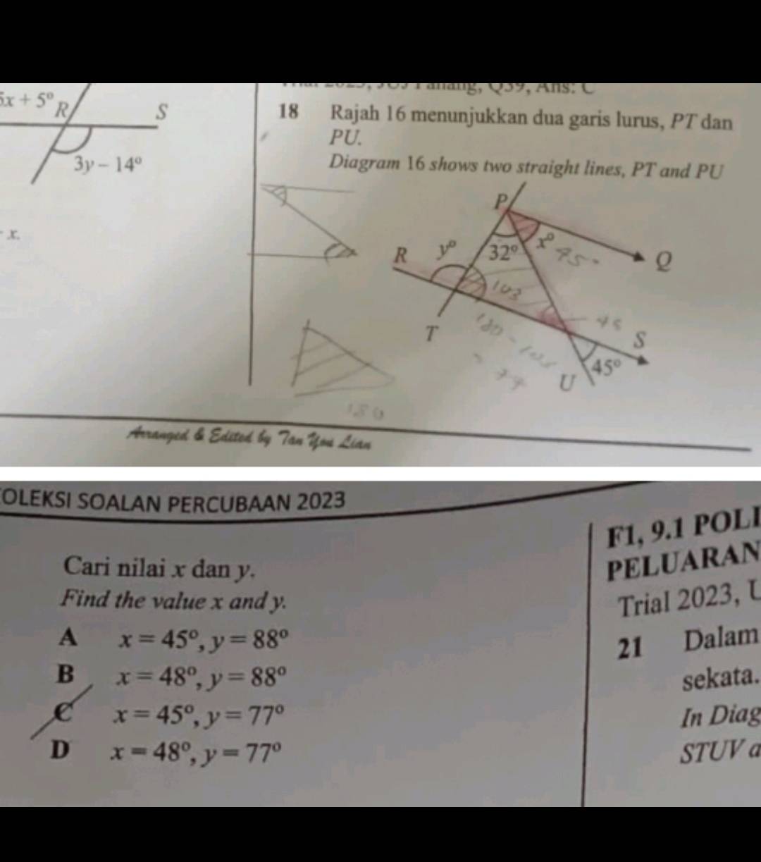 Fanäng, Q59, Ans :  C
18 Rajah 16 menunjukkan dua garis lurus, PT dan
PU.
Diagram 16 shows two straight lines, PT and PU
Arranged & Edsted by Tan You Lian
OLEKSI SOALAN PERCUBAAN 2023
F1, 9.1 POLl
Cari nilai x dan y.
PELUARAN
Find the value x and y. Trial 2023, U
A x=45°,y=88° 21 Dalam
B x=48°,y=88° sekata.
C x=45°,y=77° In Diag
D x=48°,y=77° STUV a