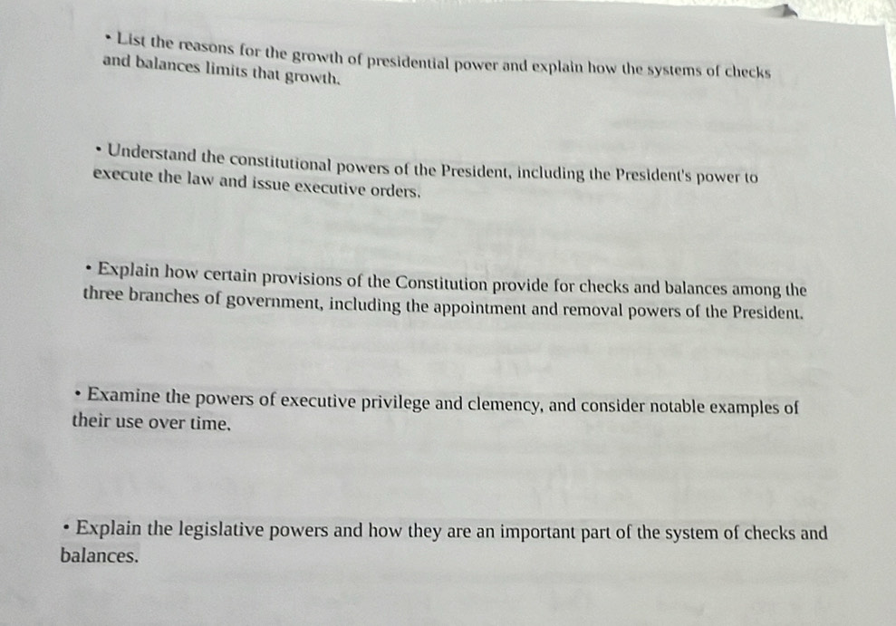 List the reasons for the growth of presidential power and explain how the systems of checks 
and balances limits that growth. 
Understand the constitutional powers of the President, including the President's power to 
execute the law and issue executive orders. 
. Explain how certain provisions of the Constitution provide for checks and balances among the 
three branches of government, including the appointment and removal powers of the President. 
Examine the powers of executive privilege and clemency, and consider notable examples of 
their use over time. 
Explain the legislative powers and how they are an important part of the system of checks and 
balances.