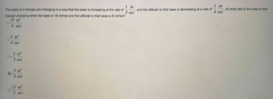 The sides oi a triangle are dranging in a way that the base is increasing at the rate d , and the aitude to that base is decressing at a rake d  1/3  in/sec    1/4  in/sec   A wa rae is the uee of this 
tlande dhanging when the base is 18 lndhes and the aititude to that base is 6 lndhes
 sqrt(3)/4  in^2/sec  
 5/4  in^2/sec  
- 5/2  ln^2/sec c 
- 5/4  sin^2/cos cm 
 13/2  ln^2/sec  