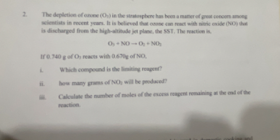 The depletion of ozone (O_3) in the stratosphere has been a matter of great concers among 
scientists in recent years. It is believed that ozone can react with nitric oxide (NO) that 
is discharged from the high-altitude jet plame, the SST. The reaction is.
O_3+NOto O_2+NO_3
If 0.740 g of Os reacts with 0.670g of NO, 
i. Which compound is the limiting reagent? 
ii. how many grams of NO_2 will be produced? 
iii. Calculate the number of moles of the excess reagent remaining at the end of the 
reaction.