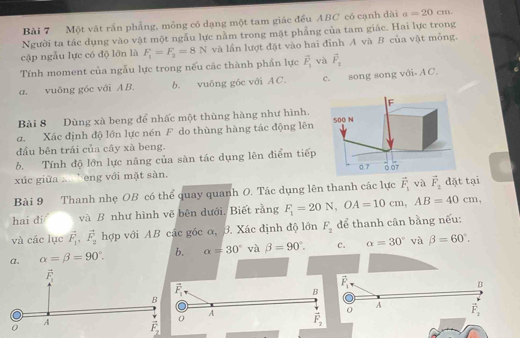 Một vật rắn phẳng, mỏng có dạng một tam giác đều ABC có cạnh dài a=20cm.
Người ta tác dụng vào vật một ngẫu lực nằm trong mặt phẳng của tam giác. Hai lực trong
cặp ngẫu lực có độ lớn là F_1=F_2=8N và lần lượt đặt vào hai đỉnh A và B của vật mỏng.
Tính moment của ngẫu lực trong nếu các thành phần lực vector F_1 và vector F_2
a. vuông góc với AB. b. vuông góc với AC. c. song song với AC.
Bài 8 Dùng xà beng để nhấc một thùng hàng như hình.
a. Xác định độ lớn lực nén F do thùng hàng tác động lên 
đầu bên trái của cây xà beng.
b. Tính độ lớn lực nâng của sàn tác dụng lên điểm tiếp
xúc giữa xã beng với mặt sàn.
Bài 9 Thanh nhẹ OB có thể quay quanh O. Tác dụng lên thanh các lực vector F_1 và vector F_2 đặt tại
hai đi và B như hình vẽ bên dưới. Biết rằng F_1=20N,OA=10cm,AB=40cm,
và các lục vector F_1,vector F_2 hợp với AB các góc α, β. Xác định độ lớn F_2 để thanh cân bằng nếu:
a. alpha =beta =90°. b. alpha =30° và beta =90°. c. alpha =30° và beta =60°.
vector F_1·
B
B
A
A
vector F_2
vector F_2