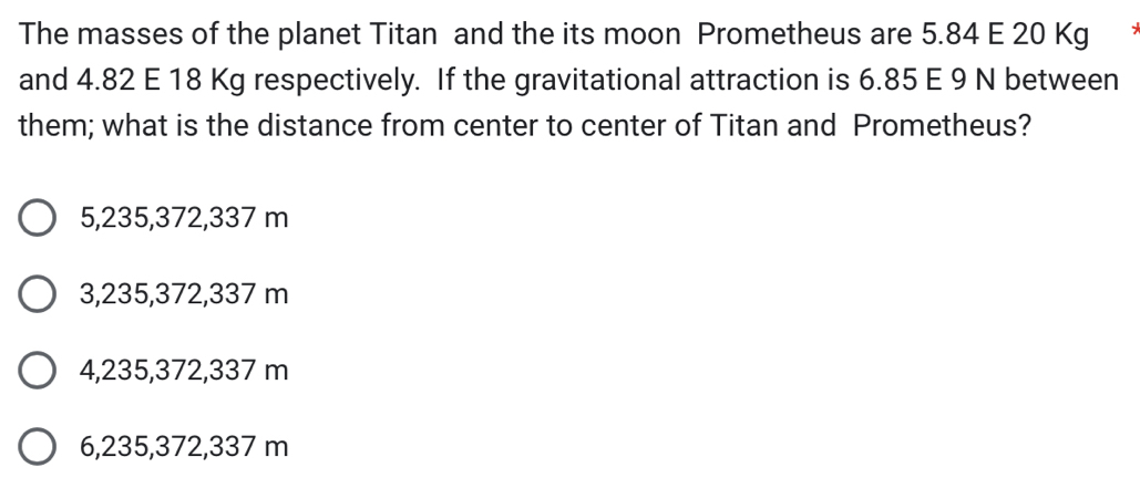 The masses of the planet Titan and the its moon Prometheus are 5.84 E 20 Kg
and 4.82 E 18 Kg respectively. If the gravitational attraction is 6.85 E 9 N between
them; what is the distance from center to center of Titan and Prometheus?
5, 235, 372,337 m
3, 235, 372,337 m
4, 235, 372,337 m
6,235,372,337 m