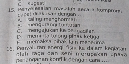 C. sugesti
a s 
15. Penyelesaian masalah secara kompromi
dapat dilakukan dengan ....
A. saling menghormati
B. mengurangi tuntutan
C. mengajukan ke pengadilan
D. meminta tolong pihak ketiga
E. memaksa pihak lain menerima
16. Penyaluran energi fisik ke dalam kegiatan
olah raga dan seni merupakan upaya
penanganan konflik dengan cara ....