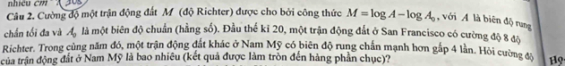 hiêu cm A 30 ' 
Câu 2. Cường độ một trận động đất M (độ Richter) được cho bởi công thức M=log A-log A_0 , với A là biên độ rung 
chấn tối đa và A_0 là một biên độ chuẩn (hằng số). Đầu thế kỉ 20, một trận động đất ở San Francisco có cường độ 8 độ 
Richter. Trong cùng năm đó, một trận động đất khác ở Nam Mỹ có biên độ rung chấn mạnh hơn gắp 4 lần. Hội cường độ 
của trận động đất ở Nam Mỹ là bao nhiêu (kết quả được làm tròn đến hàng phần chục)? Họ