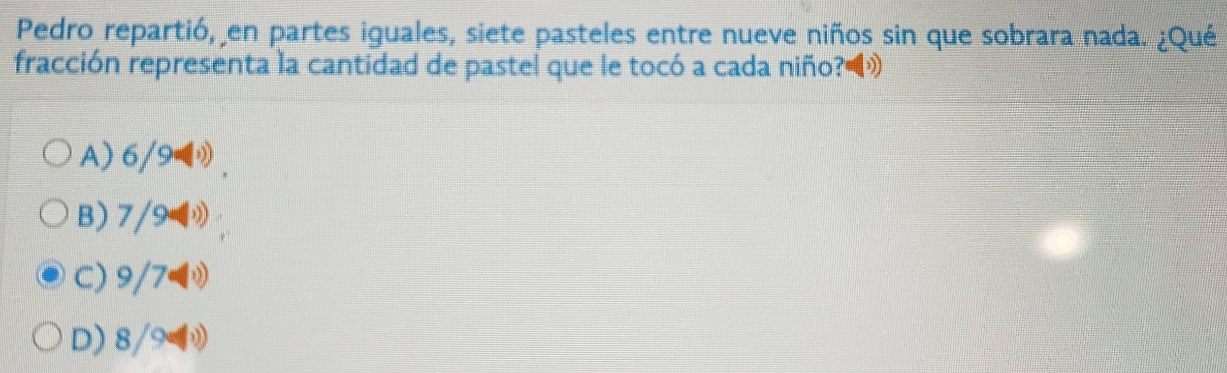 Pedro repartió, en partes iguales, siete pasteles entre nueve niños sin que sobrara nada. ¿Qué
fracción representa la cantidad de pastel que le tocó a cada niño?◀»
A) 6/9 0
B) 7/9
C) 9/7
D) 8/9