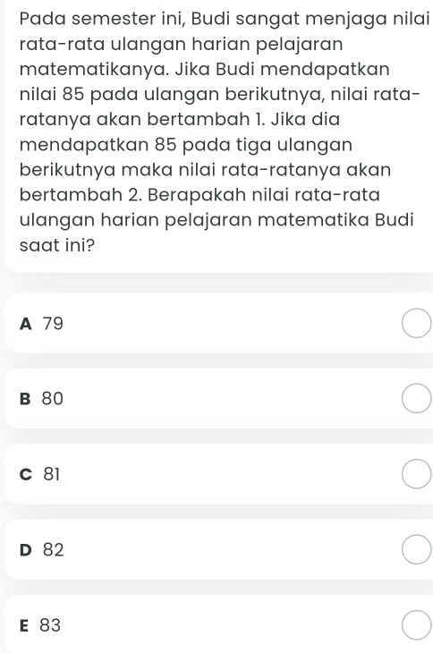 Pada semester ini, Budi sangat menjaga nilai
rata-rata ulangan harian pelajaran
matematikanya. Jika Budi mendapatkan
nilai 85 pada ulangan berikutnya, nilai rata-
ratanya akan bertambah 1. Jika dia
mendapatkan 85 pada tiga ulangan
berikutnya maka nilai rata-ratanya akan
bertambah 2. Berapakah nilai rata-rata
ulangan harian pelajaran matematika Budi
saat ini?
A 79
B 80
C 81
D 82
E 83