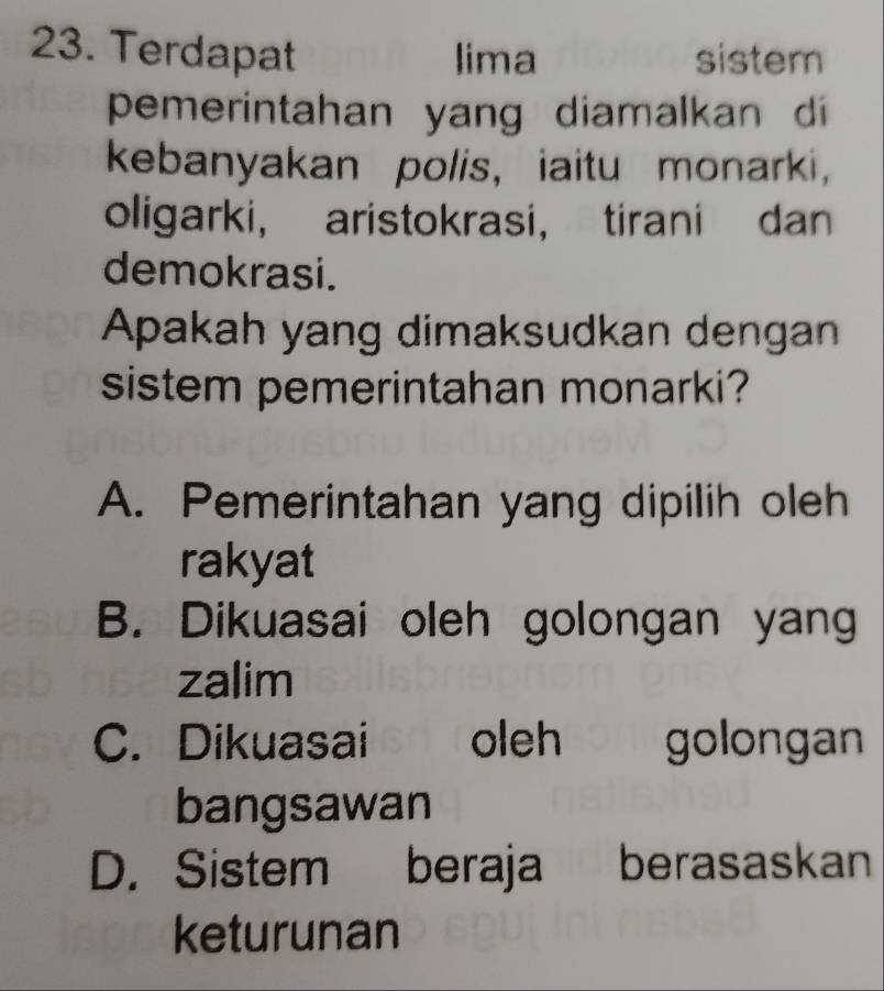 Terdapat lima sistem
pemerintahan yang diamalkan di
kebanyakan polis, iaitu monarki,
oligarki， aristokrasi， tirani dan
demokrasi.
Apakah yang dimaksudkan dengan
sistem pemerintahan monarki?
A. Pemerintahan yang dipilih oleh
rakyat
B. Dikuasai oleh golongan yang
zalim
C. Dikuasai | oleh golongan 
bangsawan
D. Sistem beraja berasaskan
keturunan