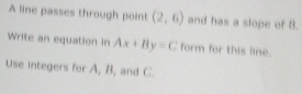 A line passes through point (2,6) and has a slope of 8. 
Write an equation in Ax+By=C form for this line. 
Use integers for A, B, and C.