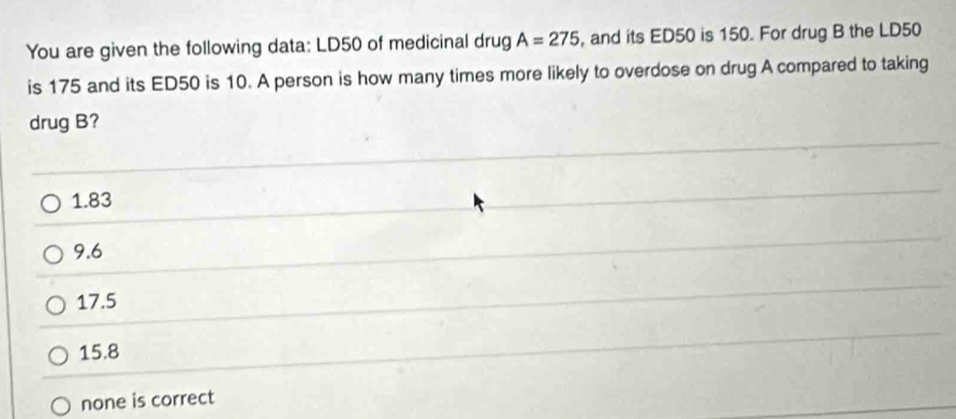 You are given the following data: LD50 of medicinal drug A=275 , and its ED50 is 150. For drug B the LD50
is 175 and its ED50 is 10. A person is how many times more likely to overdose on drug A compared to taking
drug B?
1.83
9.6
17.5
15.8
none is correct