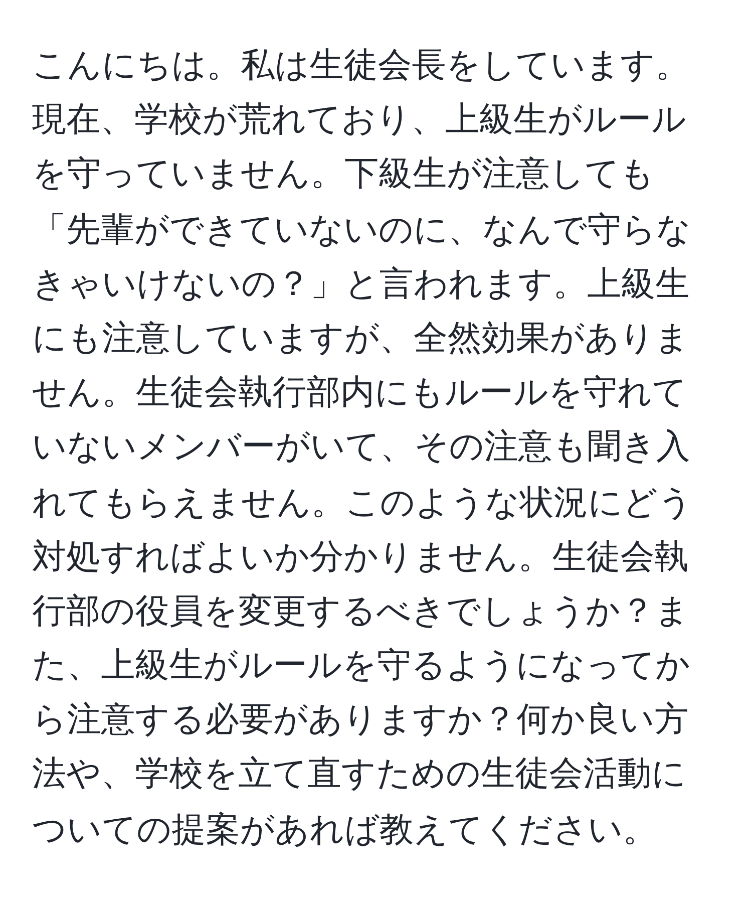 こんにちは。私は生徒会長をしています。現在、学校が荒れており、上級生がルールを守っていません。下級生が注意しても「先輩ができていないのに、なんで守らなきゃいけないの？」と言われます。上級生にも注意していますが、全然効果がありません。生徒会執行部内にもルールを守れていないメンバーがいて、その注意も聞き入れてもらえません。このような状況にどう対処すればよいか分かりません。生徒会執行部の役員を変更するべきでしょうか？また、上級生がルールを守るようになってから注意する必要がありますか？何か良い方法や、学校を立て直すための生徒会活動についての提案があれば教えてください。