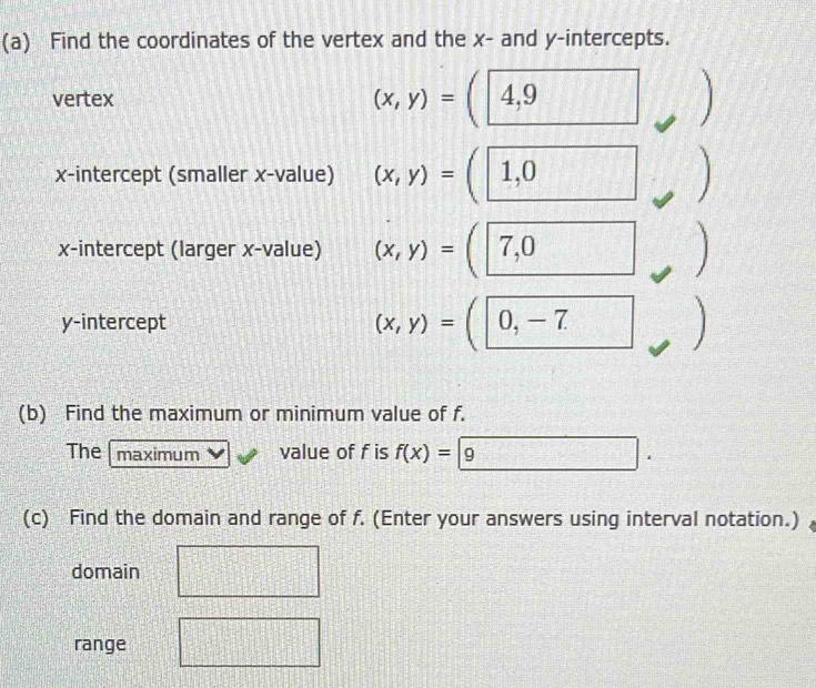 Find the coordinates of the vertex and the x - and y-intercepts. 
vertex (x,y)= y 17°
x-intercept (smaller x -value) (x,y)= 1,0
x-intercept (larger x -value) (x,y)= 7,0

y-intercept (x,y)= 0, -7
(b) Find the maximum or minimum value of f. 
The maximum value of f is f(x)=|9 A= x|x=0 ∴ △ ADFsim △ AC
(c) Find the domain and range of f. (Enter your answers using interval notation.) 
domain 
range