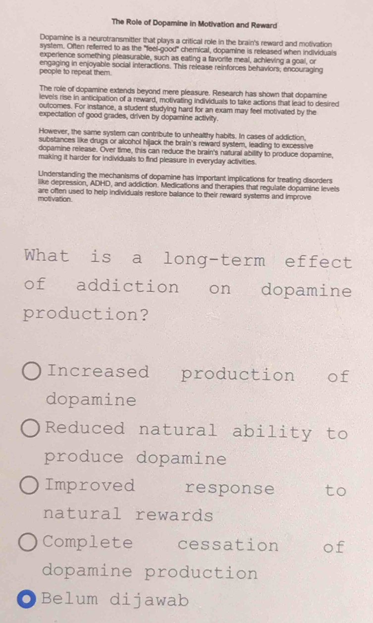 The Role of Dopamine in Motivation and Reward
Dopamine is a neurotransmitter that plays a critical role in the brain's reward and motivation
system. Often referred to as the "feel-good" chemical, dopamine is released when individuals
experience something pleasurable, such as eating a favorite meal, achieving a goal, or
engaging in enjoyable social interactions. This release reinforces behaviors, encouraging
people to repeat them.
The role of dopamine extends beyond mere pleasure. Research has shown that dopamine
levels rise in anticipation of a reward, motivating individuals to take actions that lead to desired
outcomes. For instance, a student studying hard for an exam may feel motivated by the
expectation of good grades, driven by dopamine activity.
However, the same system can contribute to unhealthy habits. In cases of addiction,
substances like drugs or alcohol hijack the brain's reward system, leading to excessive
dopamine release. Over time, this can reduce the brain's natural ability to produce dopamine,
making it harder for individuals to find pleasure in everyday activities.
Understanding the mechanisms of dopamine has important implications for treating disorders
like depression, ADHD, and addiction. Medications and therapies that regulate dopamine levels
are often used to help individuals restore balance to their reward systems and improve
motivation.
What is a long-term effect
of addiction on dopamine
production?
Increased production of
dopamine
Reduced natural ability to
produce dopamine
Improved response to
natural rewards
Complete cessation of
dopamine production
OBelum dijawab