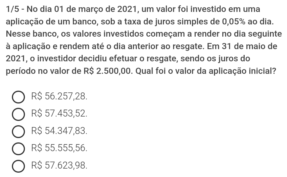 1/5 - No dia 01 de março de 2021, um valor foi investido em uma
aplicação de um banco, sob a taxa de juros simples de 0,05% ao dia.
Nesse banco, os valores investidos começam a render no dia seguinte
à aplicação e rendem até o dia anterior ao resgate. Em 31 de maio de
2021, o investidor decidiu efetuar o resgate, sendo os juros do
período no valor de R$ 2.500,00. Qual foi o valor da aplicação inicial?
R$ 56.257,28.
R$ 57.453,52.
R$ 54.347,83.
R$ 55.555,56.
R$ 57.623,98.