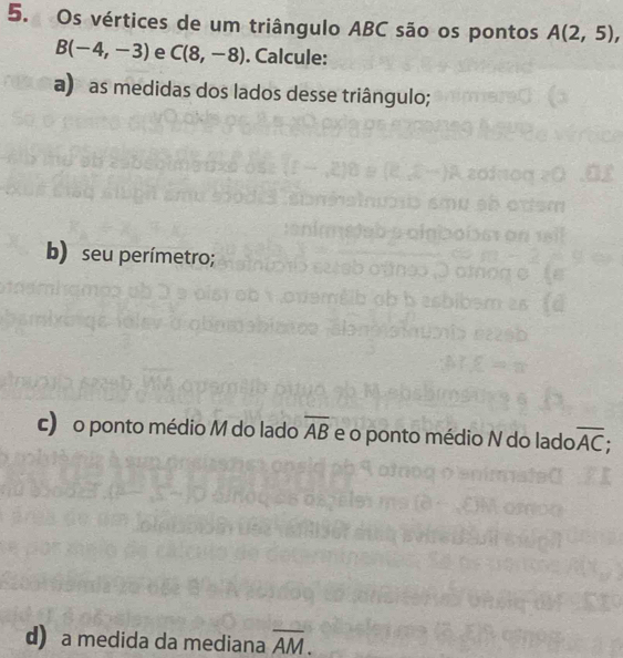 Os vértices de um triângulo ABC são os pontos A(2,5),
B(-4,-3) e C(8,-8). Calcule: 
a) as medidas dos lados desse triângulo; 
b) seu perímetro; 
c) o ponto médio M do lado overline AB e o ponto médio N do lado overline AC; 
d) a medida da mediana overline AM.