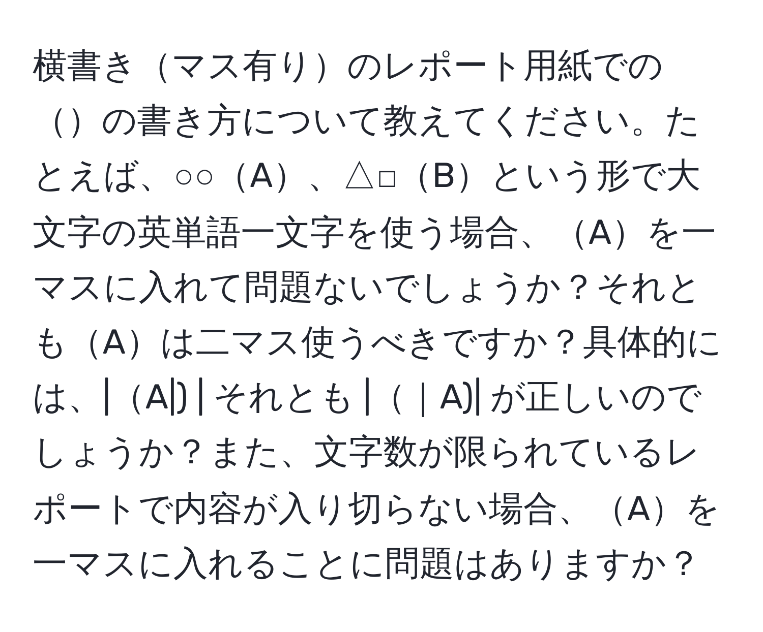 横書きマス有りのレポート用紙でのの書き方について教えてください。たとえば、○○A、△□Bという形で大文字の英単語一文字を使う場合、Aを一マスに入れて問題ないでしょうか？それともAは二マス使うべきですか？具体的には、|A|) | それとも |｜A)| が正しいのでしょうか？また、文字数が限られているレポートで内容が入り切らない場合、Aを一マスに入れることに問題はありますか？