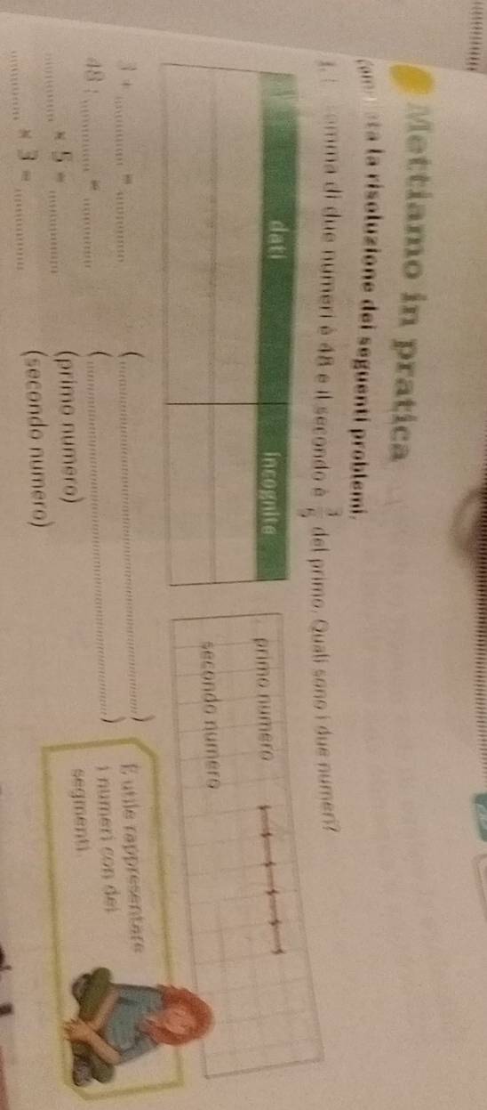 Mettiamo in pratica
om eta la risoluzione del seguentí problemi.
1: somma di due numeri è 48 e il secondo é  3/5  del primo. Quali sono i due numeri?
primo numero
secondo numero
3 + ,,,

48 ______É utile rappresentare

i numeri con dei 
segmenti.
_ × 5 =_
(primo numero)
_
× 3 = _(secondo numero)