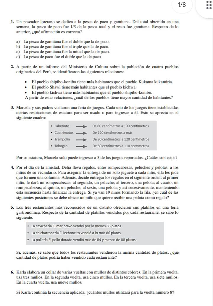 1/8
1. Un pescador loretano se dedica a la pesca de paco y gamitana. Del total obtenido en una
semana, la pesca de paco fue 1/3 de la pesca total y el resto fue gamitana. Respecto de lo
anterior, ¿qué afirmación es correcta?
a) La pesca de gamitana fue el doble que la de paco.
b) La pesca de gamitana fue el triple que la de paco.
c) La pesca de gamitana fue la mitad que la de paco.
d) La pesca de paco fue el doble que la de paco
2. A partir de un informe del Ministerio de Cultura sobre la población de cuatro pueblos
originarios del Perú, se identificaron las siguientes relaciones:
El pueblo shipibo-konibo tiene más habitantes que el pueblo Kukama kukamiria.
El pueblo Shawi tiene más habitantes que el pueblo kichwa.
El pueblo kichwa tiene más habitantes que el pueblo shipibo-konibo.
A partir de estas relaciones, ¿cuál de los pueblos tiene mayor cantidad de habitantes?
3. Marcela y sus padres visitaron una feria de juegos. Cada uno de los juegos tiene establecidas
ciertas restricciones de estatura para ser usado o para ingresar a él. Esto se aprecia en el
siguiente cuadro:
Laberinto De 80 centímetros a 100 centímetros
Cuatrimotos De 120 centímetros a más
Trampolín De 90 centímetros a 120 centímetros
Tobogán De 80 centímetros a 110 centímetros
Por su estatura, Marcela solo puede ingresar a 3 de los juegos reportados. ¿Cuáles son estos?
4. Por el día de la amistad, Delia lleva regalos, entre rompecabezas, peluches y pelotas, a los
niños de su vecindario. Para asegurar la entrega de un solo juguete a cada niño, ella les pide
que formen una columna. Además, decide entregar los regalos en el siguiente orden: al primer
niño, le dará un rompecabezas; al segundo, un peluche; al tercero, una pelota; al cuarto, un
rompecabezas; al quinto, un peluche; al sexto, una pelota; y así sucesivamente, manteniendo
esta secuencia hasta finalizar la entrega. Si ya van 19 niños formando la fila, ¿en cuál de las
siguientes posiciones se debe ubicar un niño que quiere recibir una pelota como regalo?
5. Los tres restaurantes más reconocidos de un distrito ofrecieron sus platillos en una feria
gastronómica. Respecto de la cantidad de platillos vendidos por cada restaurante, se sabe lo
siguiente:
La cevichería El mar bravo vendió por lo menos 83 platos.
La chicharronería El lechoncito vendió a lo más 86 platos.
La pollería El pollo dorado vendió más de 84 y menos de 88 platos
Si, además, se sabe que todos los restaurantes vendieron la misma cantidad de platos, ¿qué
cantidad de platos podría haber vendido cada restaurante?
6. Karla elabora un collar de varias vueltas con mullos de distintos colores. En la primera vuelta,
usa tres mullos. En la segunda vuelta, usa cinco mullos. En la tercera vuelta, usa siete mullos.
En la cuarta vuelta, usa nueve mullos.
Si Karla continúa la secuencia aplicada, ¿cuántos mullos utilizará para la vuelta número 8?