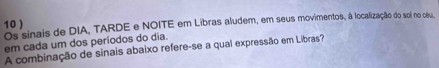 10 ) 
Os sinais de DIA, TARDE e NOITE em Libras aludem, em seus movimentos, à localização do sol no céu, 
em cada um dos períodos do dia. 
A combinação de sinais abaixo refere-se a qual expressão em Libras?