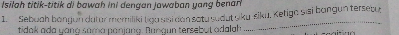 Isilah titik-titik di bawah ini dengan jawaban yang benar! 
1. Sebuah bangun datar memiliki tiga sisi dan satu sudut siku-siku. Ketiga sisi bangun tersebut 
tidak ada yang sama panjang. Bangun tersebut adalah 
_