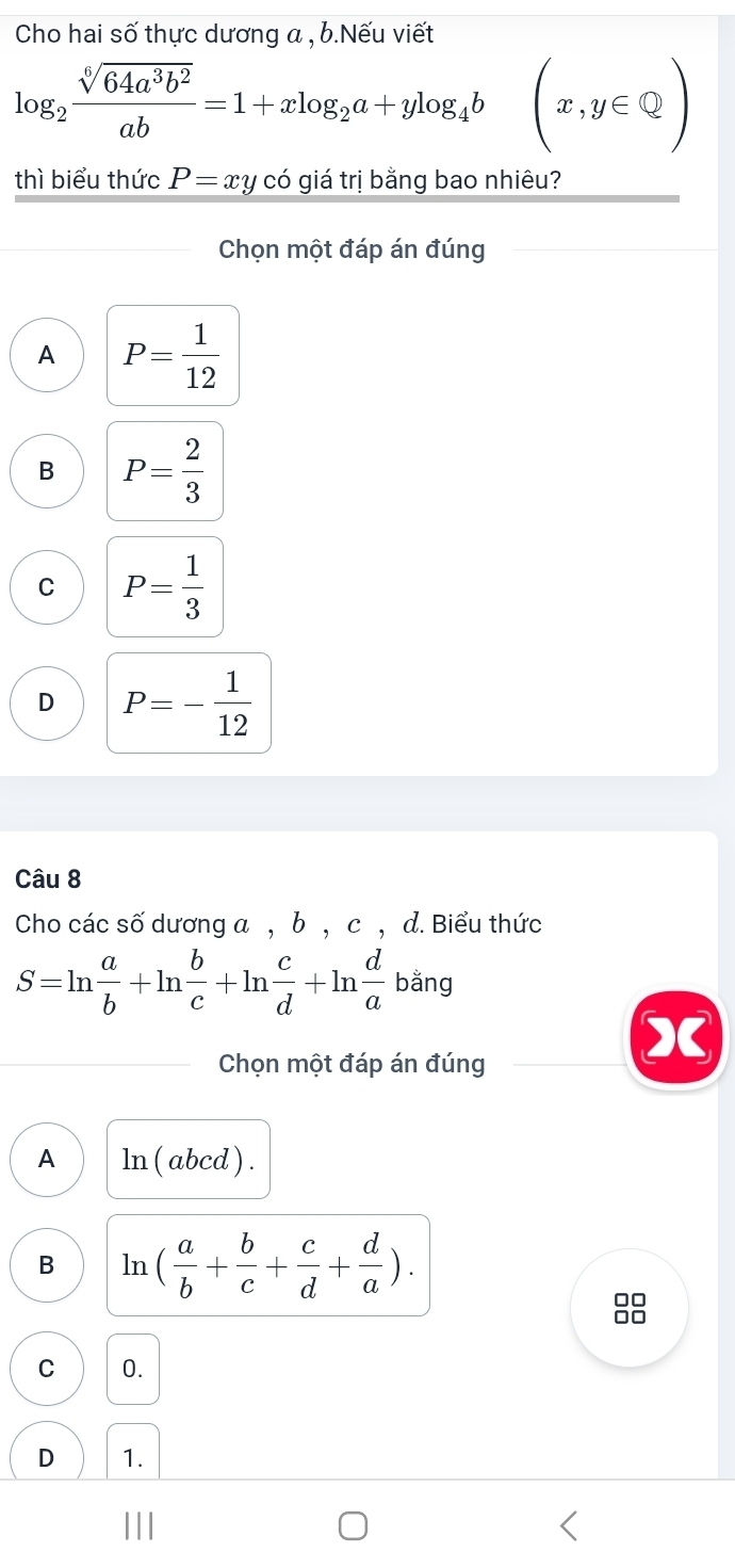 Cho hai số thực dương a , b.Nếu viết
log _2 sqrt[6](64a^3b^2)/ab =1+xlog _2a+ylog _4b(x,y∈ Q)
thì biểu thức P= xy có giá trị bằng bao nhiêu?
Chọn một đáp án đúng
A P= 1/12 
B P= 2/3 
C P= 1/3 
D P=- 1/12 
Câu 8
Cho các số dương a , b , c , d. Biểu thức
S=ln  a/b +ln  b/c +ln  c/d +ln  d/a  bǎng
Chọn một đáp án đúng
A ln ( abcd ) .
B ln ( a/b + b/c + c/d + d/a ).
C 0.
D 1.