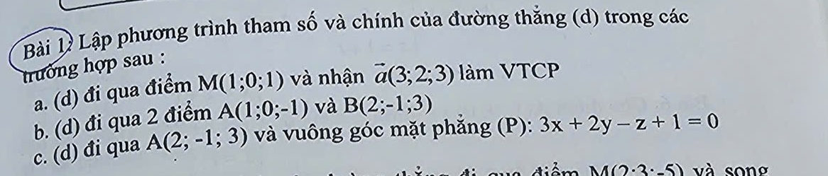 Bài Bý Lập phương trình tham số và chính của đường thắng (d) trong các 
trưởng hợp sau : 
a. (d) đi qua điểm M(1;0;1) và nhận vector a(3;2;3) làm VTCP 
b. (d) đi qua 2 điểm A(1;0;-1) và B(2;-1;3)
c. (d) đi qua A(2;-1;3) và vuông góc mặt phẳng (P): 3x+2y-z+1=0
M(2· 3· -5) và song