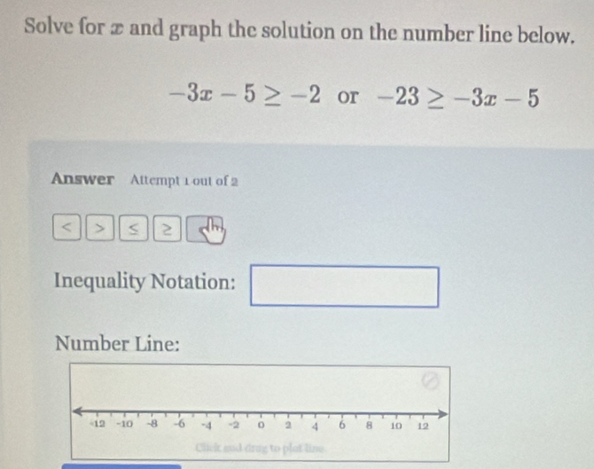 Solve for x and graph the solution on the number line below.
-3x-5≥ -2 or -23≥ -3x-5
Answer Attempt 1 out of 2 
> < 2 
Inequality Notation: ^circ  
Number Line: