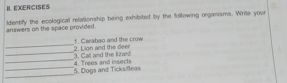 EXERCISES 
Identify the ecological relationship being exhibited by the following organisms. Write your 
answers on the space provided. 
_ 
1. Carabao and the crow 
_ 
2. Lion and the deer 
_ 
3. Cat and the lizard 
_ 
4. Trees and insects 
_ 
5. Dogs and Ticks/fleas