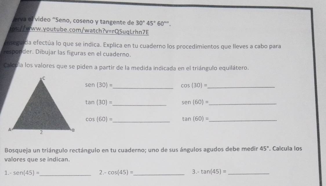 erva el video “Seno, coseno y tangente de 30°45°60^(circ ''). 
cos://www.youtube.com/watch?v=rQSuqLrhn7E 
enseguida efectúa lo que se indica. Explica en tu cuaderno los procedimientos que lleves a cabo para 
responder. Dibujar las figuras en el cuaderno. 
Calcula los valores que se piden a partir de la medida indicada en el triángulo equilátero. 
_ sen (30)=
_ cos (30)=
_ tan (30)=
sen (60)= _ 
_ cos (60)=
_ tan (60)=
Bosqueja un triángulo rectángulo en tu cuaderno; uno de sus ángulos agudos debe medir 45°. Calcula los 
valores que se indican. 
1. -sen (45)= _ 2.- cos (45)= _ 3.- tan (45)= _