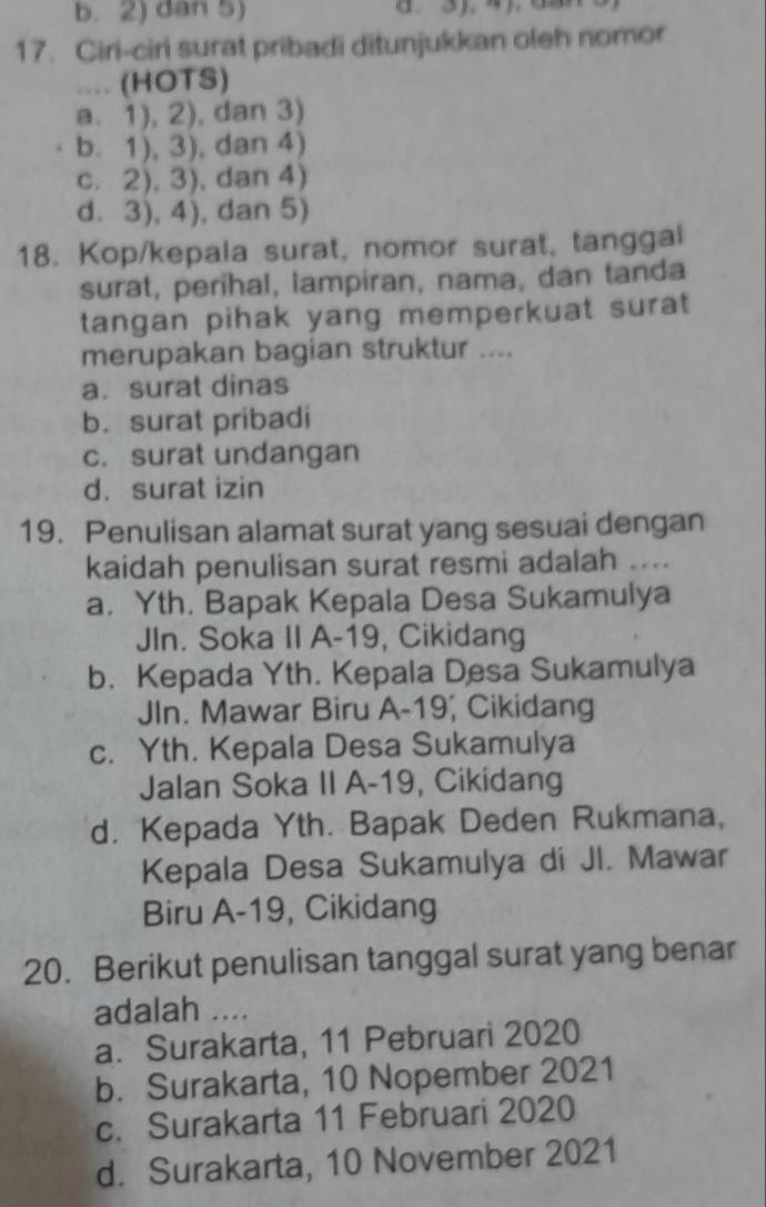 b. 2) dan 5)
17. Ciri-ciri surat pribadi ditunjukkan oleh nomor
.... (HOTS)
a. 1), 2), dan 3)
b. 1), 3), dan 4)
c. 2), 3), dan 4)
d. 3), 4), dan 5)
18. Kop/kepala surat, nomor surat, tanggal
surat, perihal, lampiran, nama, dan tanda
tangan pihak yang memperkuat surat 
merupakan bagian struktur ....
a. surat dinas
b. surat pribadi
c. surat undangan
d. surat izin
19. Penulisan alamat surat yang sesuai dengan
kaidah penulisan surat resmi adalah ....
a. Yth. Bapak Kepala Desa Sukamulya
JIn. Soka II A-19, Cikidang
b. Kepada Yth. Kepala Desa Sukamulya
JIn. Mawar Biru A-19, Cikidang
c. Yth. Kepala Desa Sukamulya
Jalan Soka II A-19, Cikidang
d. Kepada Yth. Bapak Deden Rukmana,
Kepala Desa Sukamulya di Jl. Mawar
Biru A-19, Cikidang
20. Berikut penulisan tanggal surat yang benar
adalah ....
a. Surakarta, 11 Pebruari 2020
b. Surakarta, 10 Nopember 2021
c. Surakarta 11 Februari 2020
d. Surakarta, 10 November 2021